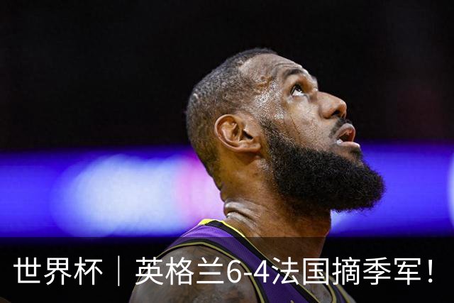 世界杯｜英格兰6-4法国摘季军！萨卡戴帽，姆巴佩双响+22球超梅西领跑历史射手榜！