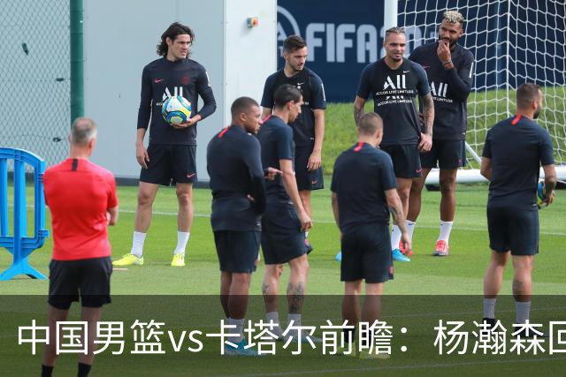 中国男篮vs卡塔尔前瞻：杨瀚森回归再扛内线大旗 郭士强盼客场取胜