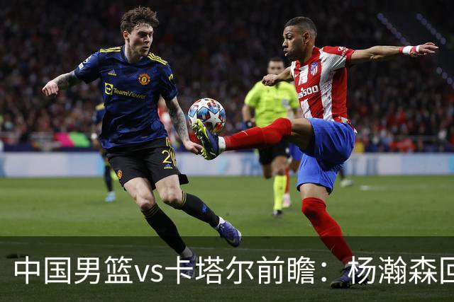 中国男篮vs卡塔尔前瞻：杨瀚森回归再扛内线大旗 郭士强盼客场取胜