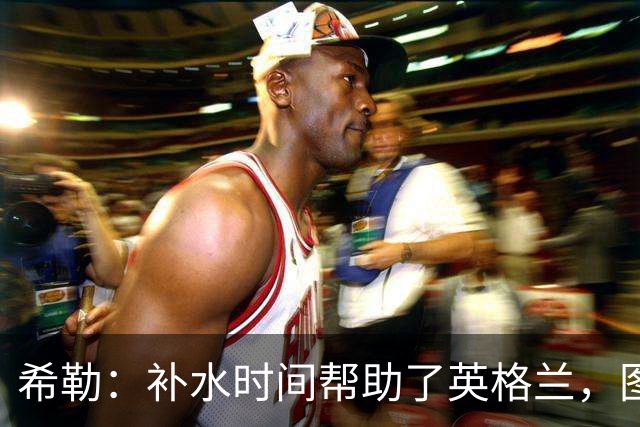 希勒：补水时间帮助了英格兰，图赫尔得以把战术想法传递给球员们