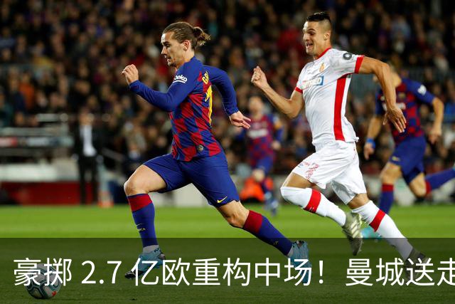 豪掷 2.7 亿欧重构中场！曼城送走罗德里不留遗憾，一老一新组合拳是稳赢还是天价豪赌？